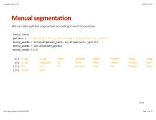 Introducing NLP with R 10/6/14, 19:37 
Manual+segmenta6on 
We can also split the original text according to word boundaries. 
#word level 
pattern = "[()[]":;,.?!-]*s+[()[]":;,.?!-]*" 
monty_words = strsplit(monty_text, split=pattern, perl=T) 
monty_words = unlist(monty_words) 
monty_words[5:30] 
[1] "clop" "clop" "KING" "ARTHUR" "Whoa" "there" "clop" "clop" 
[9] "clop" "SOLDIER" "#1" "Halt" "Who" "goes" "there" "ARTHUR" 
[17] "It" "is" "I" "Arthur" "son" "of" "Uther" "Pendragon" 
[25] "from" "the" 
13/26 
http://docs.supstat.com/NLPwithR/#1 Page 13 of 26 
 