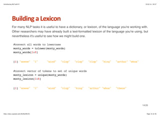Introducing NLP with R 10/6/14, 19:37 
Building+a+Lexicon 
For many NLP tasks it is useful to have a dictionary, or lexicon, of the language you're working with. 
Other researchers may have already built a text-formatted lexicon of the language you're using, but 
nevertheless it's useful to see how we might build one. 
#convert all words to lowercase 
monty_words = tolower(monty_words) 
monty_words[1:9] 
[1] "scene" "1" "wind" "clop" "clop" "clop" "king" "arthur" "whoa" 
#convert vector of tokens to set of unique words 
monty_lexicon = unique(monty_words) 
monty_lexicon[1:8] 
[1] "scene" "1" "wind" "clop" "king" "arthur" "whoa" "there" 
14/26 
http://docs.supstat.com/NLPwithR/#1 Page 14 of 26 
 