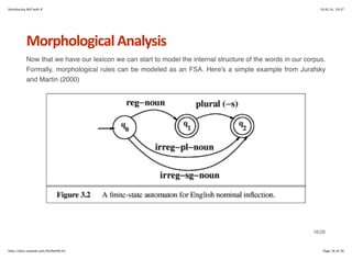 Introducing NLP with R 10/6/14, 19:37 
Morphological+Analysis 
Now that we have our lexicon we can start to model the internal structure of the words in our corpus. 
Formally, morphological rules can be modeled as an FSA. Here's a simple example from Jurafsky 
and Martin (2000) 
16/26 
http://docs.supstat.com/NLPwithR/#1 Page 16 of 26 
 