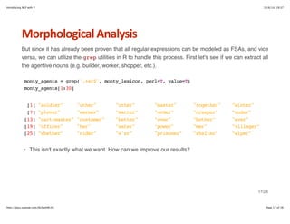 Introducing NLP with R 10/6/14, 19:37 
Morphological+Analysis 
But since it has already been proven that all regular expressions can be modeled as FSAs, and vice 
versa, we can utilize the grep utilities in R to handle this process. First let's see if we can extract all 
the agentive nouns (e.g. builder, worker, shopper, etc.). 
monty_agents = grep('.+er$', monty_lexicon, perl=T, value=T) 
monty_agents[1:30] 
[1] "soldier" "uther" "other" "master" "together" "winter" 
[7] "plover" "warmer" "matter" "order" "creeper" "under" 
[13] "cart-master" "customer" "better" "over" "bother" "ever" 
[19] "officer" "her" "water" "power" "mer" "villager" 
[25] "whether" "cider" "e'er" "prisoner" "shelter" "wiper" 
· This isn't exactly what we want. How can we improve our results? 
17/26 
http://docs.supstat.com/NLPwithR/#1 Page 17 of 26 
 