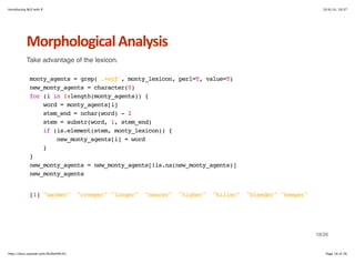 Introducing NLP with R 10/6/14, 19:37 
Morphological+Analysis 
Take advantage of the lexicon. 
monty_agents = grep('.+er$', monty_lexicon, perl=T, value=T) 
new_monty_agents = character(0) 
for (i in 1:length(monty_agents)) { 
word = monty_agents[i] 
stem_end = nchar(word) - 2 
stem = substr(word, 1, stem_end) 
if (is.element(stem, monty_lexicon)) { 
new_monty_agents[i] = word 
} 
} 
new_monty_agents = new_monty_agents[!is.na(new_monty_agents)] 
new_monty_agents 
[1] "warmer" "creeper" "longer" "nearer" "higher" "killer" "bleeder" "keeper" 
18/26 
http://docs.supstat.com/NLPwithR/#1 Page 18 of 26 
 