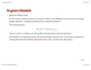 Introducing NLP with R 10/6/14, 19:37 
NHgram+Models 
Based on Markov model 
At their heart, n-grams answer the question: "What is the likelihood of one word (or character, 
phrase, sentence...) following another word or sequence of words?" 
The kernel equation: 
P(wn|wn−1 ) ≈ P( | ) 
1 wn wn−1 
n−N+1 
N N 
where is the in N-gram (i.e. the number of words used to build the grammar) 
For example, if we have the string, "We are the Knights who say, 'Ni!'", in the bigram model we're 
moving along the string asking: P(Knights|are the), P(who|the Knights), ... 
· 
· 
· 
· 
20/26 
http://docs.supstat.com/NLPwithR/#1 Page 20 of 26 
 