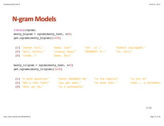 Introducing NLP with R 10/6/14, 19:37 
NHgram+Models 
library(ngram) 
monty_bigram = ngram(monty_text, n=2) 
get.ngrams(monty_bigram)[1:10] 
[1] "cannot tell," "away. Just" "not 'is'." "bowels unplugged," 
[5] "well, Arthur," "[twang] Wayy!" "HERBERT: B--" "no. Until" 
[9] "trade. I" "down, fell" 
monty_trigram = ngram(monty_text, n=3) 
get.ngrams(monty_trigram)[1:10] 
[1] "a good spanking!" "Oooh! GALAHAD: My" "is the capital" "to you no" 
[5] "Who's that then?" "you get back." "no arms left." "want... a shrubbery!" 
[9] "Shut up! Um," "to a successful" 
21/26 
http://docs.supstat.com/NLPwithR/#1 Page 21 of 26 
 