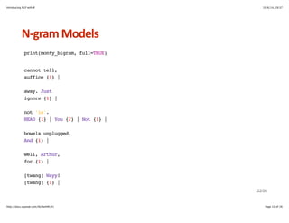 Introducing NLP with R 10/6/14, 19:37 
NHgram+Models 
print(monty_bigram, full=TRUE) 
cannot tell, 
suffice {1} | 
away. Just 
ignore {1} | 
not 'is'. 
HEAD {1} | You {2} | Not {1} | 
bowels unplugged, 
And {1} | 
well, Arthur, 
for {1} | 
[twang] Wayy! 
[twang] {1} | 
22/26 
http://docs.supstat.com/NLPwithR/#1 Page 22 of 26 
 