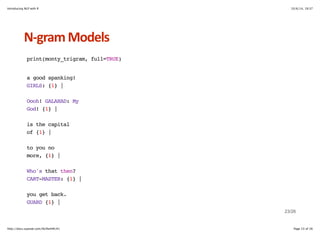 Introducing NLP with R 10/6/14, 19:37 
NHgram+Models 
print(monty_trigram, full=TRUE) 
a good spanking! 
GIRLS: {1} | 
Oooh! GALAHAD: My 
God! {1} | 
is the capital 
of {1} | 
to you no 
more, {1} | 
Who's that then? 
CART-MASTER: {1} | 
you get back. 
GUARD {1} | 
23/26 
http://docs.supstat.com/NLPwithR/#1 Page 23 of 26 
 