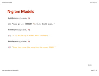Introducing NLP with R 10/6/14, 19:37 
NHgram+Models 
babble(monty_bigram, 8) 
[1] "must go too. OFFICER #1: Back. Right away. " 
babble(monty_bigram, 8) 
[1] "I'll do you up a treat mate! GALAHAD: " 
babble(monty_bigram, 8) 
[1] "from just stop him entering the room. GUARD " 
24/26 
http://docs.supstat.com/NLPwithR/#1 Page 24 of 26 
 