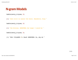 Introducing NLP with R 10/6/14, 19:37 
NHgram+Models 
babble(monty_trigram, 8) 
[1] "were still no nearer the Grail. Meanwhile, King " 
babble(monty_trigram, 8) 
[1] "the Britons. BEDEVERE: My liege! I would be " 
babble(monty_trigram, 8) 
[1] "Shh! VILLAGER #2: Wood! BEDEVERE: So, why do " 
25/26 
http://docs.supstat.com/NLPwithR/#1 Page 25 of 26 
 