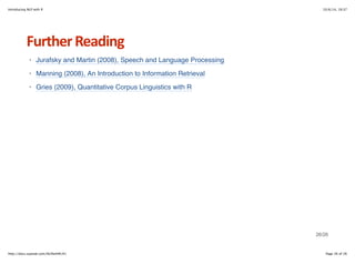 Introducing NLP with R 10/6/14, 19:37 
Further+Reading 
Jurafsky and Martin (2008), Speech and Language Processing 
Manning (2008), An Introduction to Information Retrieval 
Gries (2009), Quantitative Corpus Linguistics with R 
· 
· 
· 
26/26 
http://docs.supstat.com/NLPwithR/#1 Page 26 of 26 

