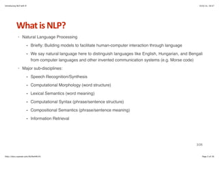 Introducing NLP with R 10/6/14, 19:37 
What+is+NLP? 
Natural Language Processing 
Briefly: Building models to facilitate human-computer interaction through language 
We say natural language here to distinguish languages like English, Hungarian, and Bengali 
from computer languages and other invented communication systems (e.g. Morse code) 
- 
- 
Major sub-disciplines: 
· 
· 
Speech Recognition/Synthesis 
Computational Morphology (word structure) 
Lexical Semantics (word meaning) 
Computational Syntax (phrase/sentence structure) 
Compositional Semantics (phrase/sentence meaning) 
Information Retrieval 
- 
- 
- 
- 
- 
- 
3/26 
http://docs.supstat.com/NLPwithR/#1 Page 3 of 26 
 