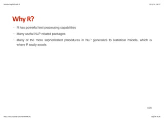 Introducing NLP with R 10/6/14, 19:37 
Why+R? 
R has powerful text processing capabilities 
Many useful NLP-related packages 
Many of the more sophisticated procedures in NLP generalize to statistical models, which is 
where R really excels 
· 
· 
· 
4/26 
http://docs.supstat.com/NLPwithR/#1 Page 4 of 26 
 