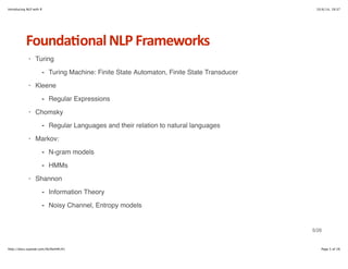 Introducing NLP with R 10/6/14, 19:37 
Founda6onal+NLP+Frameworks 
Turing 
- Turing Machine: Finite State Automaton, Finite State Transducer 
Kleene 
- Regular Expressions 
Chomsky 
- Regular Languages and their relation to natural languages 
Markov: 
N-gram models 
HMMs 
- 
- 
Shannon 
· 
· 
· 
· 
· 
Information Theory 
Noisy Channel, Entropy models 
- 
- 
5/26 
http://docs.supstat.com/NLPwithR/#1 Page 5 of 26 
 