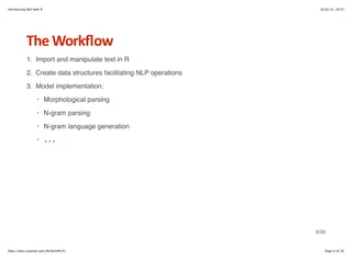 Introducing NLP with R 10/6/14, 19:37 
The+Workflow 
1. Import and manipulate text in R 
2. Create data structures facilitating NLP operations 
3. Model implementation: 
Morphological parsing 
N-gram parsing 
N-gram language generation 
... 
· 
· 
· 
· 
6/26 
http://docs.supstat.com/NLPwithR/#1 Page 6 of 26 
 