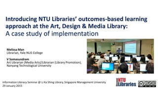 Introducing NTU Libraries’ outcomes-based learning
approach at the Art, Design & Media Library:
A case study of implementation
Melissa Man
Librarian, Yale-NUS College
V Somasundram
Art Librarian (Media Arts)/Librarian (Library Promotion),
Nanyang Technological University
Information Literacy Seminar @ Li Ka Shing Library, Singapore Management University
29 January 2015
 
