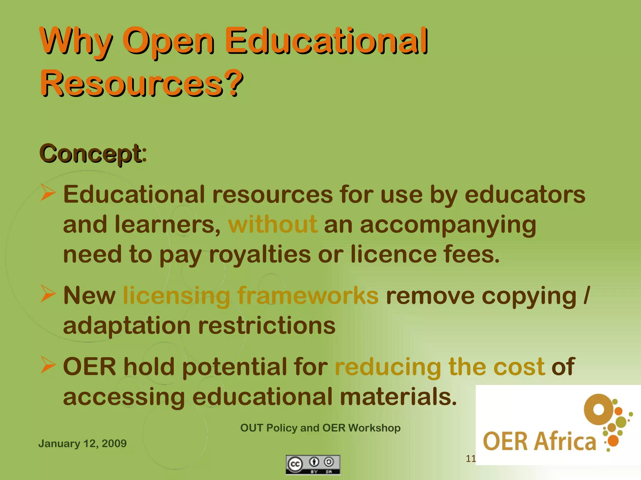 Why Open Educational
Resources?
Concept:
Concept
 Educational resources for use by educators
  and learners, without an accompanying
  need to pay royalties or licence fees.
 New licensing frameworks remove copying /
  adaptation restrictions
 OER hold potential for reducing the cost of
  accessing educational materials.
                   OUT Policy and OER Workshop
January 12, 2009
                                                 11
 