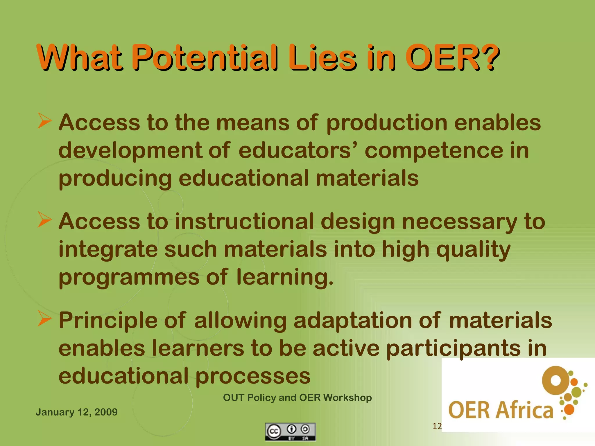What Potential Lies in OER?
 Access to the means of production enables
  development of educators’ competence in
  producing educational materials
 Access to instructional design necessary to
  integrate such materials into high quality
  programmes of learning.
 Principle of allowing adaptation of materials
  enables learners to be active participants in
  educational processes
                   OUT Policy and OER Workshop
January 12, 2009
                                                 12
 