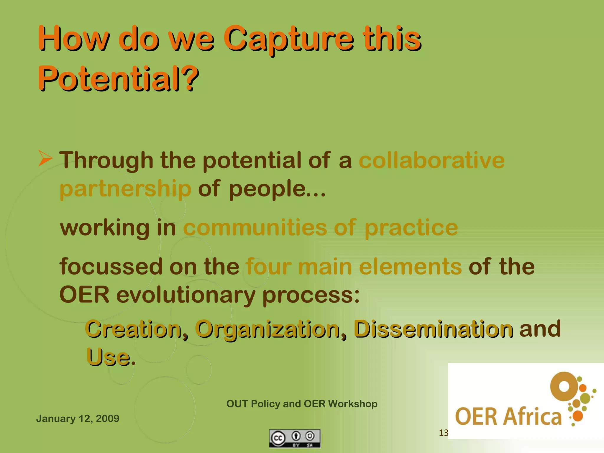 How do we Capture this
Potential?

 Through the potential of a collaborative
  partnership of people...
    working in communities of practice
    focussed on the four main elements of the
    OER evolutionary process:
      Creation, Organization, Dissemination and
      Use.
      Use
                   OUT Policy and OER Workshop
January 12, 2009
                                                 13
 