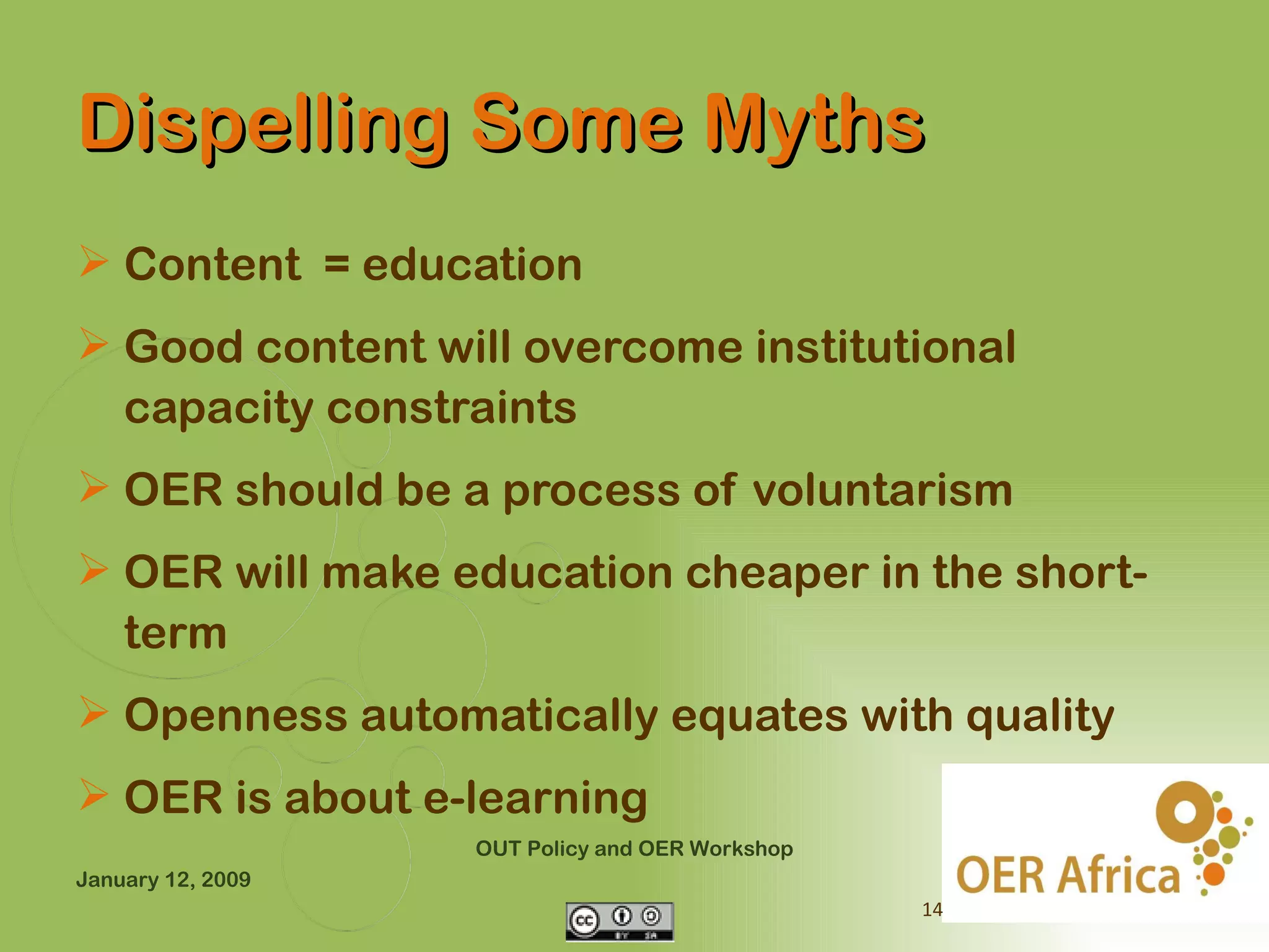 Dispelling Some Myths
 Content = education
 Good content will overcome institutional
  capacity constraints
 OER should be a process of voluntarism
 OER will make education cheaper in the short-
  term
 Openness automatically equates with quality
 OER is about e-learning
                   OUT Policy and OER Workshop
January 12, 2009
                                                 14
 