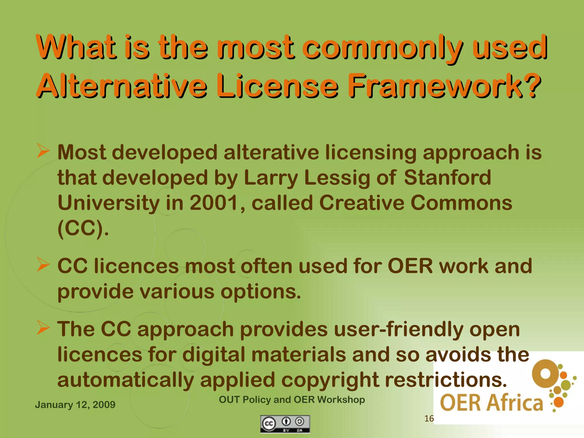 What is the most commonly used
Alternative License Framework?
 Most developed alterative licensing approach is
  that developed by Larry Lessig of Stanford
  University in 2001, called Creative Commons
  (CC).
 CC licences most often used for OER work and
  provide various options.
 The CC approach provides user-friendly open
  licences for digital materials and so avoids the
  automatically applied copyright restrictions.
                   OUT Policy and OER Workshop
January 12, 2009
                                                 16
 