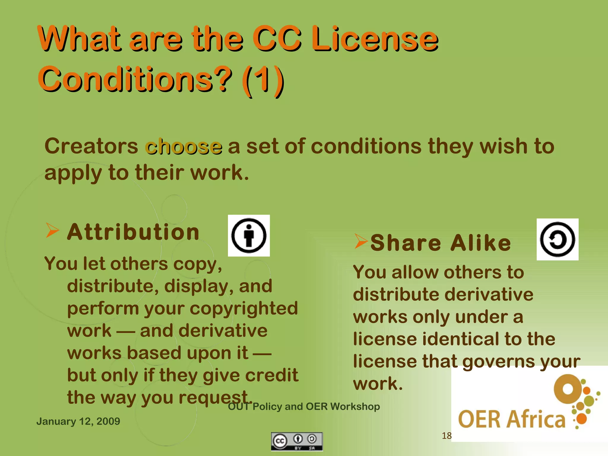 What are the CC License
Conditions? (1)
 Creators choose a set of conditions they wish to
 apply to their work.

  Attribution                        Share Alike
 You let others copy,                    You allow others to
   distribute, display, and              distribute derivative
   perform your copyrighted              works only under a
   work — and derivative                 license identical to the
   works based upon it —                 license that governs your
   but only if they give credit          work.
   the way you request.Policy and OER Workshop
                       OUT
January 12, 2009
                                                 18
 