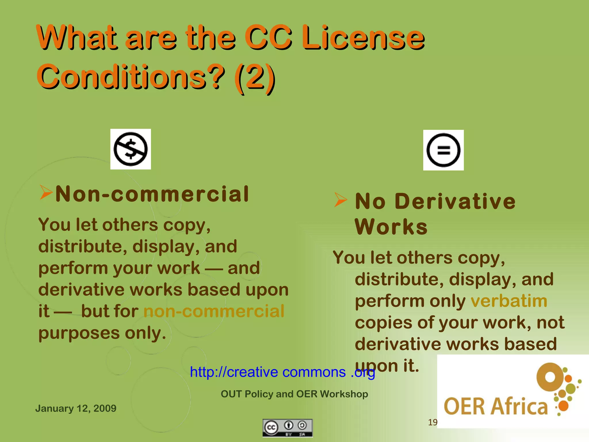 What are the CC License
Conditions? (2)


Non-commercial                             No Derivative
You let others copy,                         Works
distribute, display, and
                                        You let others copy,
perform your work — and
                                            distribute, display, and
derivative works based upon
                                            perform only verbatim
it — but for non-commercial
                                            copies of your work, not
purposes only.
                                            derivative works based
                                            upon it.
                   http://creative commons .org
                       OUT Policy and OER Workshop
January 12, 2009
                                                     19
 