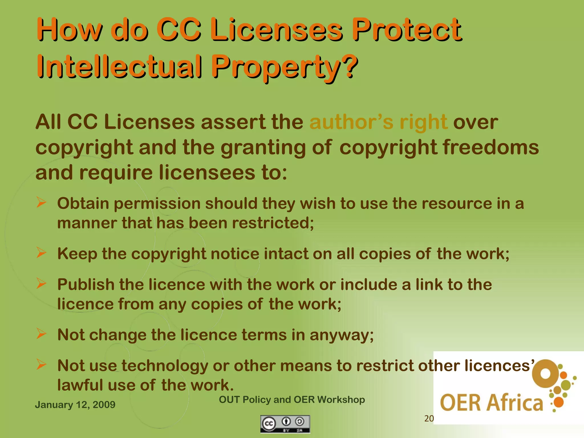 How do CC Licenses Protect
Intellectual Property?
All CC Licenses assert the author’s right over
copyright and the granting of copyright freedoms
and require licensees to:
 Obtain permission should they wish to use the resource in a
  manner that has been restricted;
 Keep the copyright notice intact on all copies of the work;
 Publish the licence with the work or include a link to the
  licence from any copies of the work;
 Not change the licence terms in anyway;
 Not use technology or other means to restrict other licences’
  lawful use of the work.
                        OUT Policy and OER Workshop
January 12, 2009
                                                      20
 