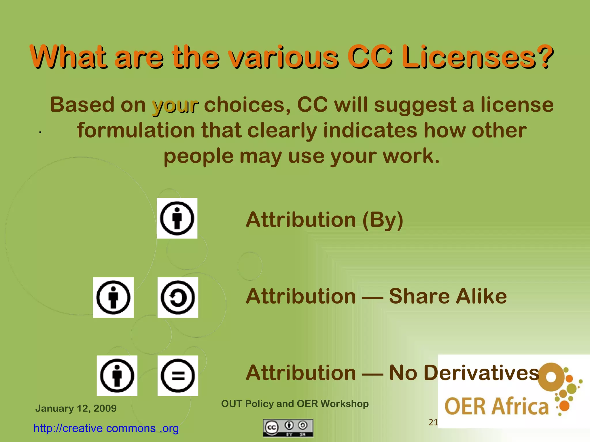What are the various CC Licenses?
    Based on your choices, CC will suggest a license
.     formulation that clearly indicates how other
              people may use your work.


                                   Attribution (By)


                                   Attribution — Share Alike


                                   Attribution — No Derivatives
January 12, 2009               OUT Policy and OER Workshop
                                                             21
http://creative commons .org
 