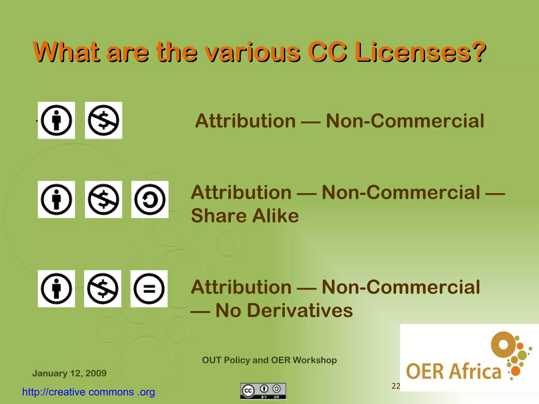 What are the various CC Licenses?

  .                            Attribution — Non-Commercial


                               Attribution — Non-Commercial —
                               Share Alike


                               Attribution — Non-Commercial
                               — No Derivatives

                                OUT Policy and OER Workshop
  January 12, 2009
                                                              22
http://creative commons .org
 