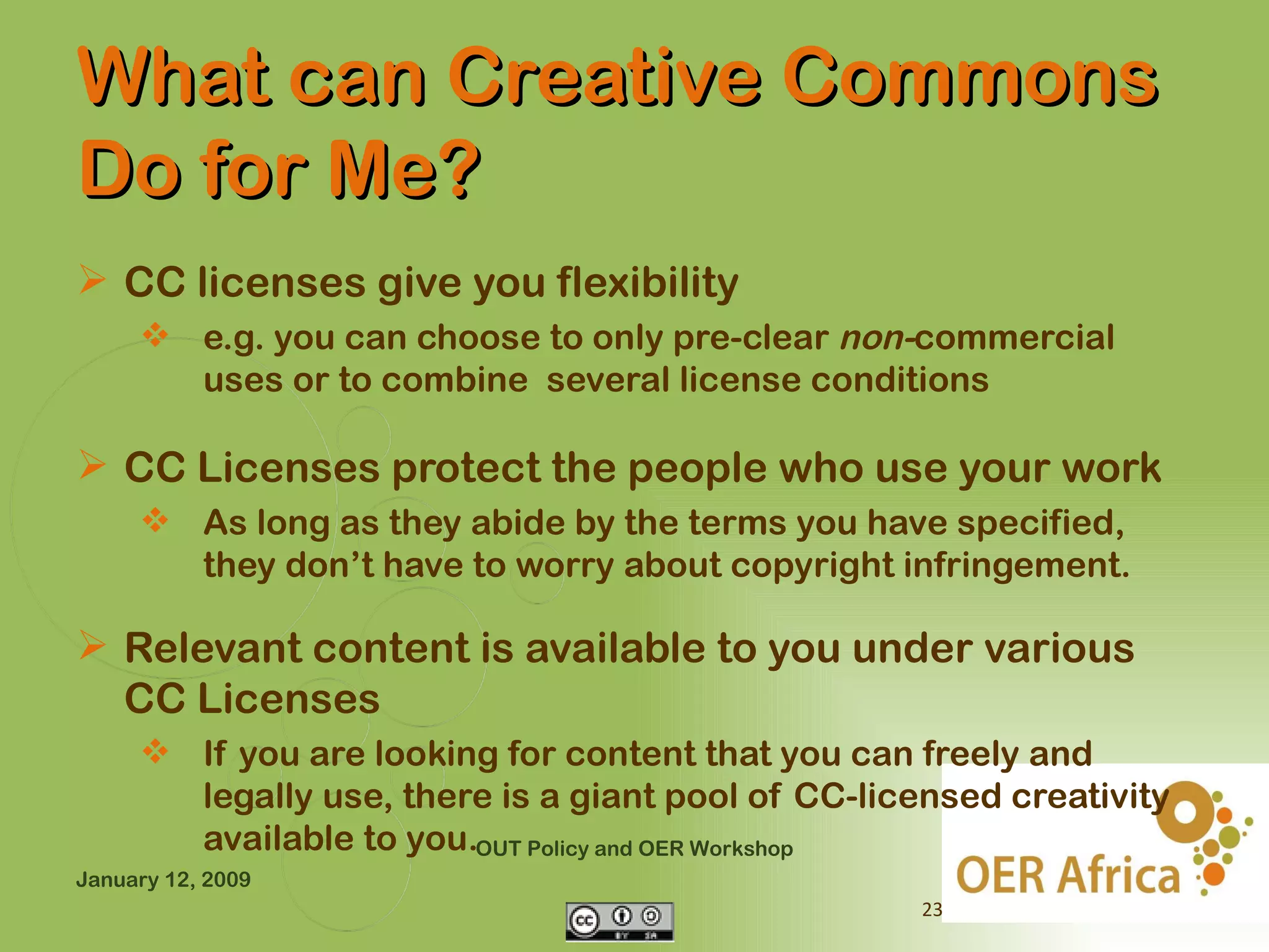 What can Creative Commons
Do for Me?
 CC licenses give you flexibility
      e.g. you can choose to only pre-clear non-commercial
       uses or to combine several license conditions

 CC Licenses protect the people who use your work
      As long as they abide by the terms you have specified,
       they don’t have to worry about copyright infringement.

 Relevant content is available to you under various
  CC Licenses
      If you are looking for content that you can freely and
       legally use, there is a giant pool of CC-licensed creativity
       available to you.OUT Policy and OER Workshop
January 12, 2009
                                                    23
 