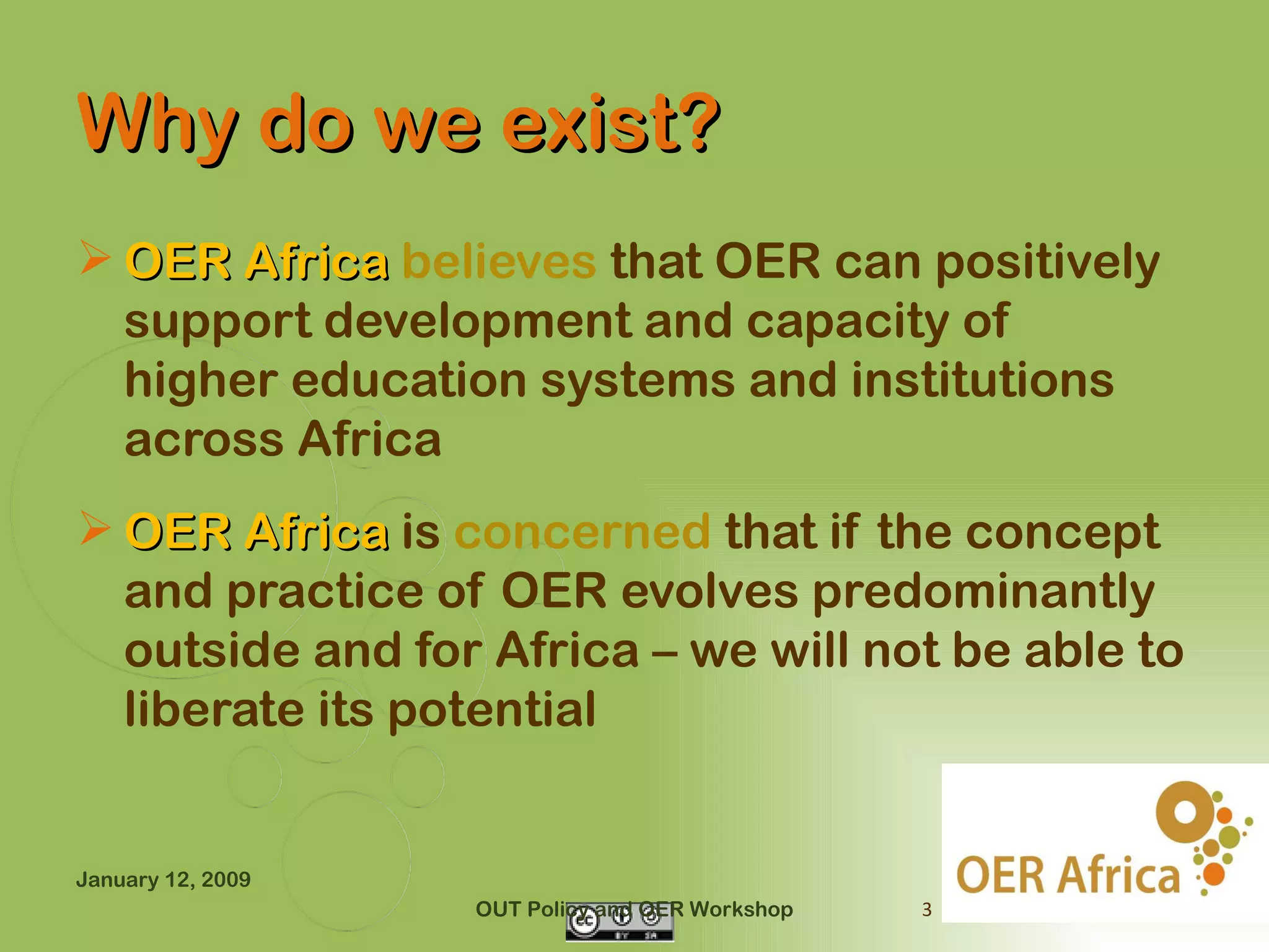 Why do we exist?
 OER Africa believes that OER can positively
  support development and capacity of
  higher education systems and institutions
  across Africa
 OER Africa is concerned that if the concept
  and practice of OER evolves predominantly
  outside and for Africa – we will not be able to
  liberate its potential


January 12, 2009
                   OUT Policy and OER Workshop   3
 