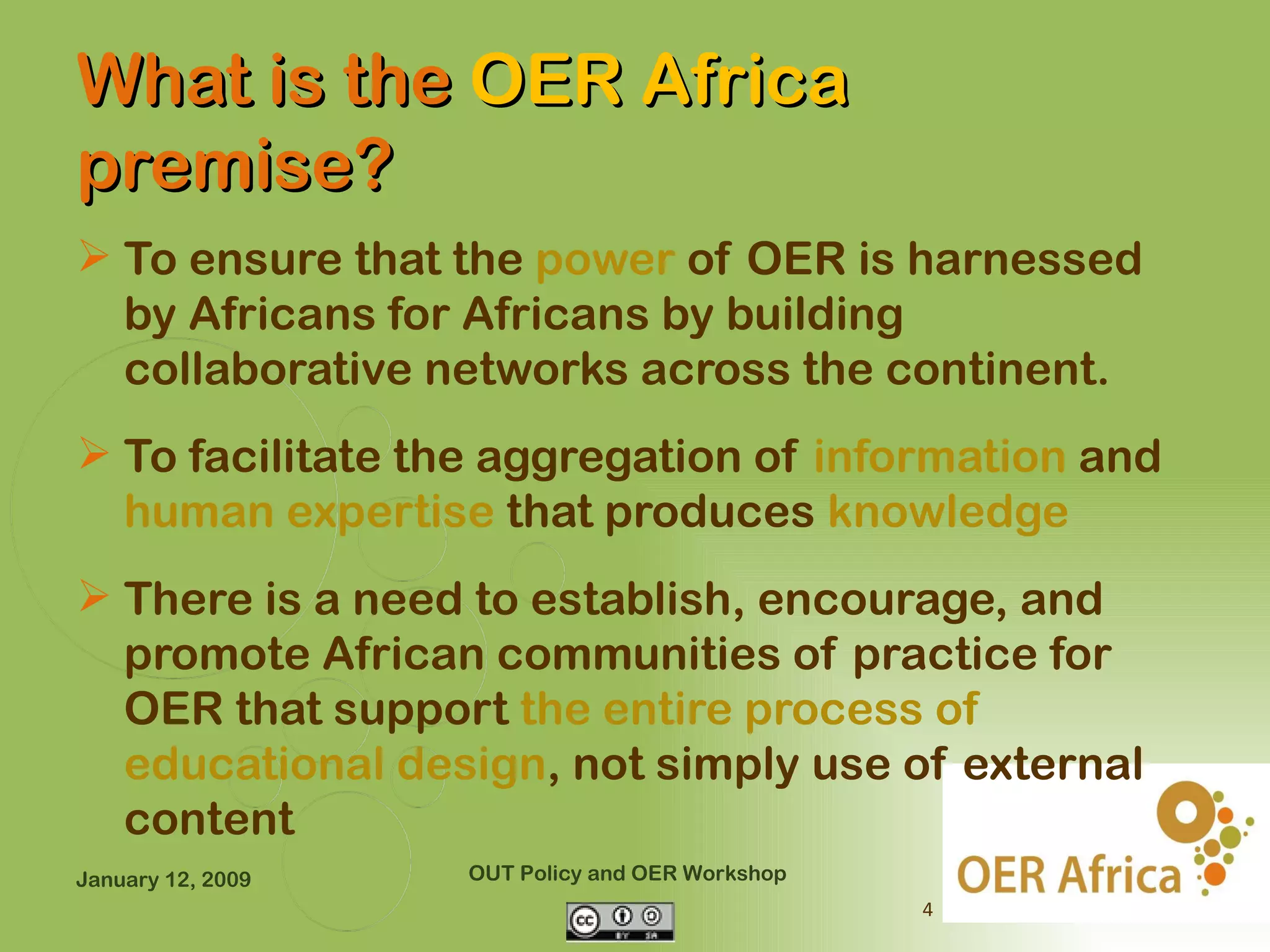 What is the OER Africa
premise?
 To ensure that the power of OER is harnessed
  by Africans for Africans by building
  collaborative networks across the continent.
 To facilitate the aggregation of information and
  human expertise that produces knowledge
 There is a need to establish, encourage, and
  promote African communities of practice for
  OER that support the entire process of
  educational design, not simply use of external
  content
January 12, 2009   OUT Policy and OER Workshop
                                                 4
 