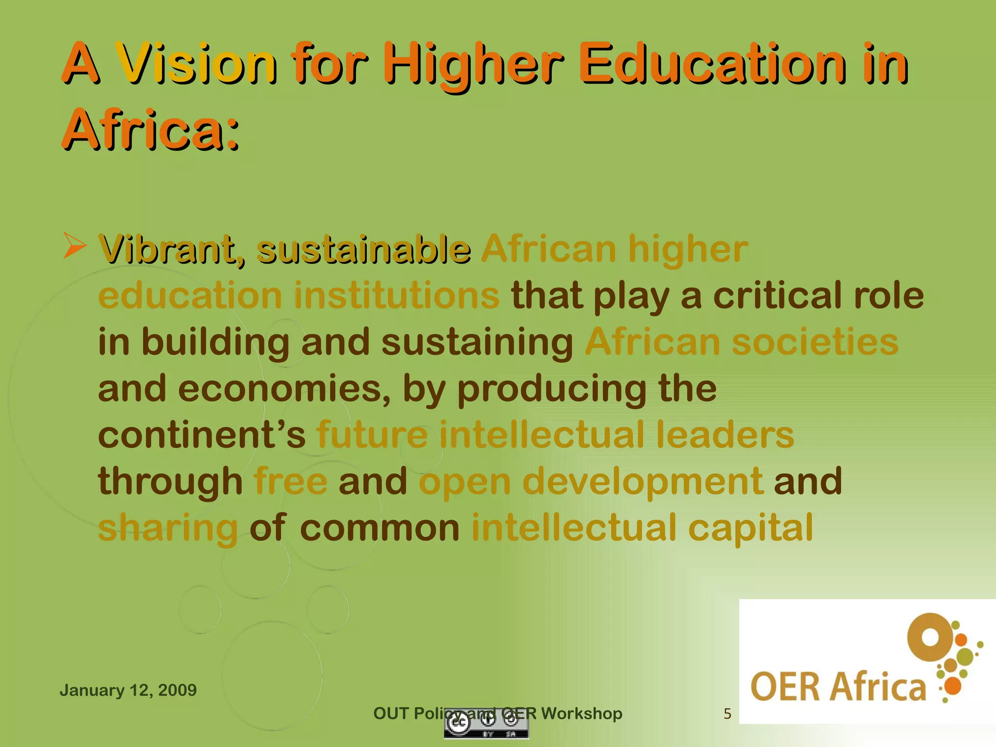 A Vision for Higher Education in
Africa:

 Vibrant, sustainable African higher
  education institutions that play a critical role
  in building and sustaining African societies
  and economies, by producing the
  continent’s future intellectual leaders
  through free and open development and
  sharing of common intellectual capital



January 12, 2009
                   OUT Policy and OER Workshop   5
 