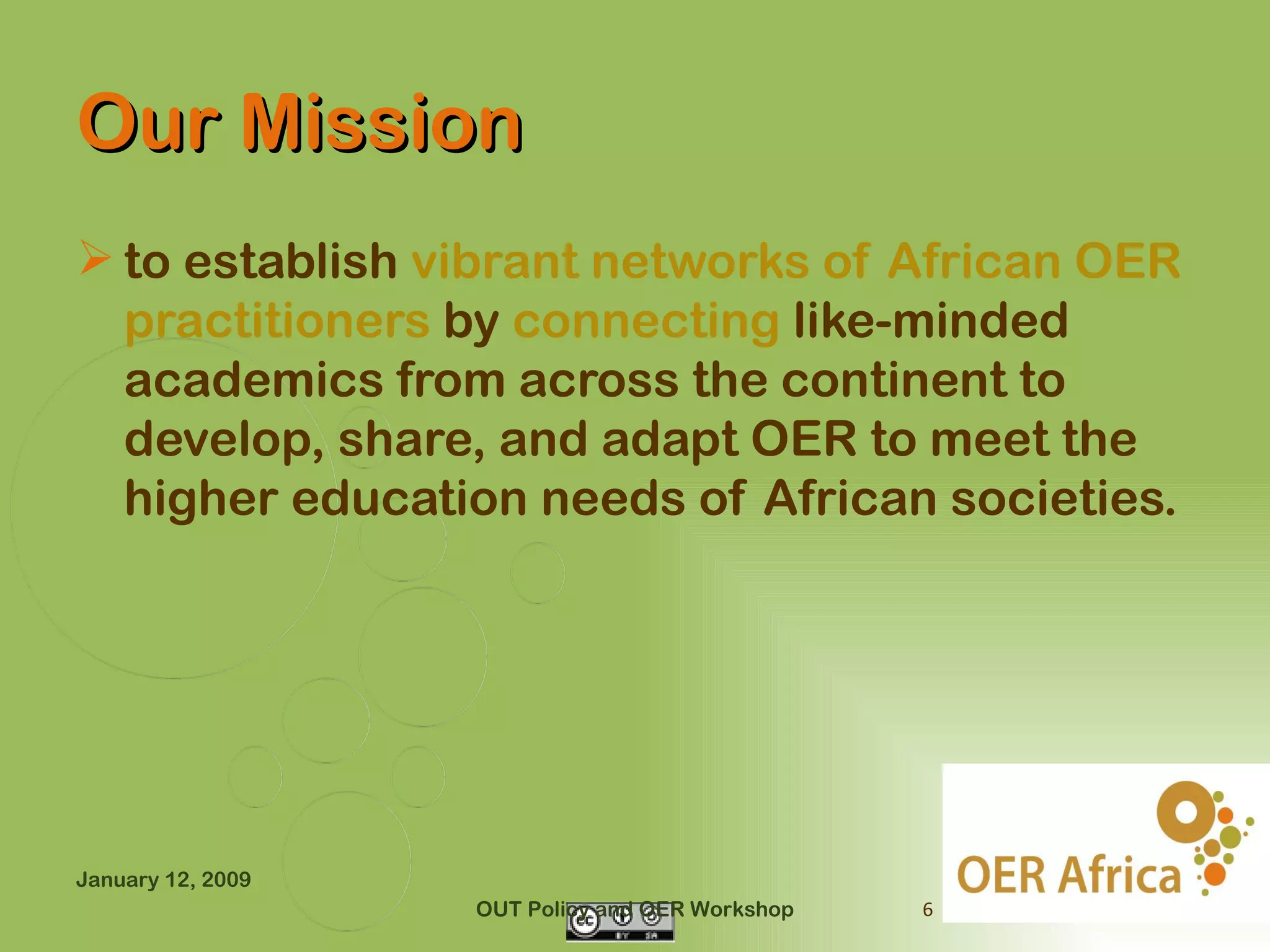 Our Mission
 to establish vibrant networks of African OER
  practitioners by connecting like-minded
  academics from across the continent to
  develop, share, and adapt OER to meet the
  higher education needs of African societies.




January 12, 2009
                   OUT Policy and OER Workshop   6
 