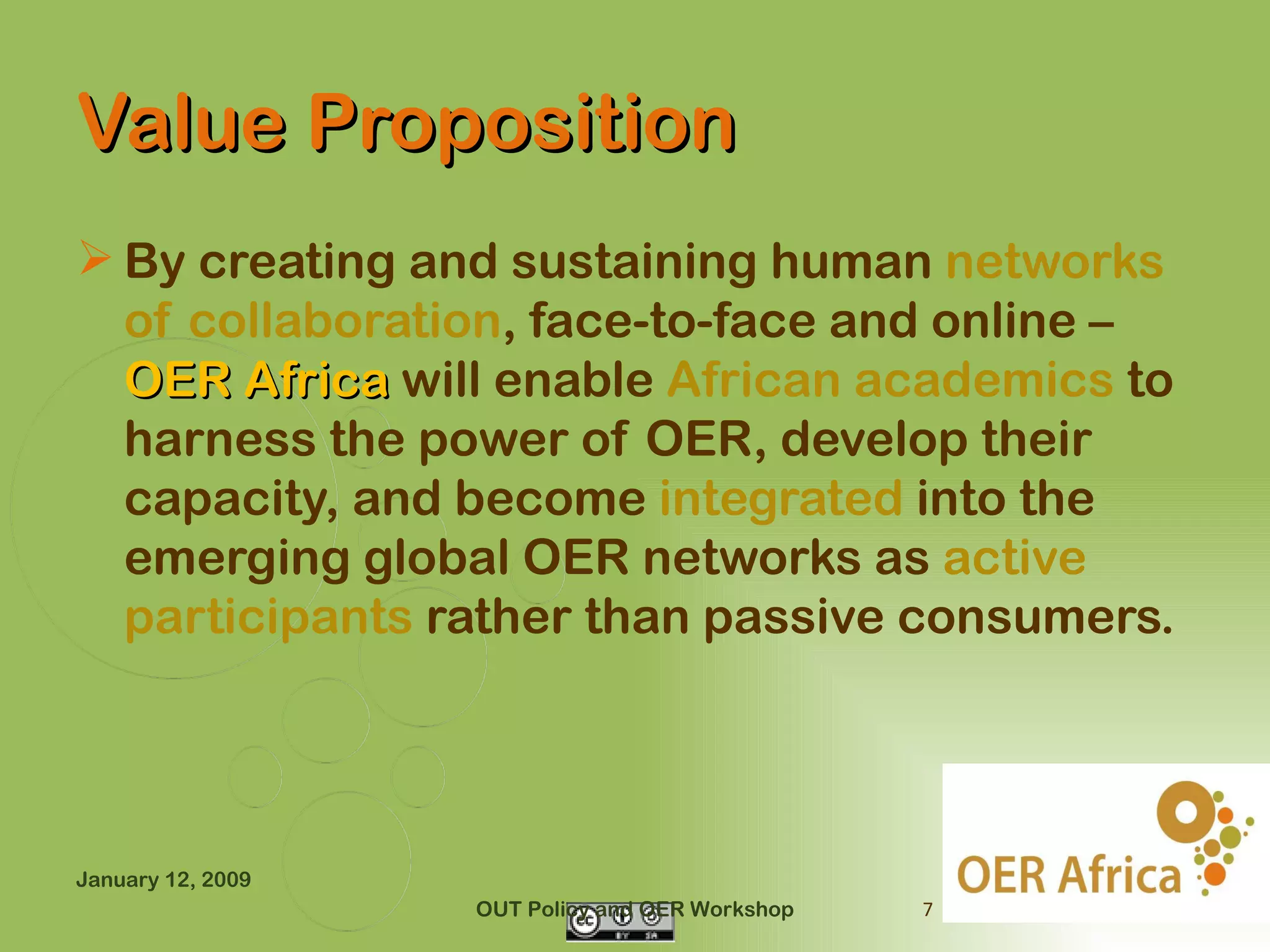 Value Proposition
 By creating and sustaining human networks
  of collaboration, face-to-face and online –
  OER Africa will enable African academics to
  harness the power of OER, develop their
  capacity, and become integrated into the
  emerging global OER networks as active
  participants rather than passive consumers.




January 12, 2009
                   OUT Policy and OER Workshop   7
 