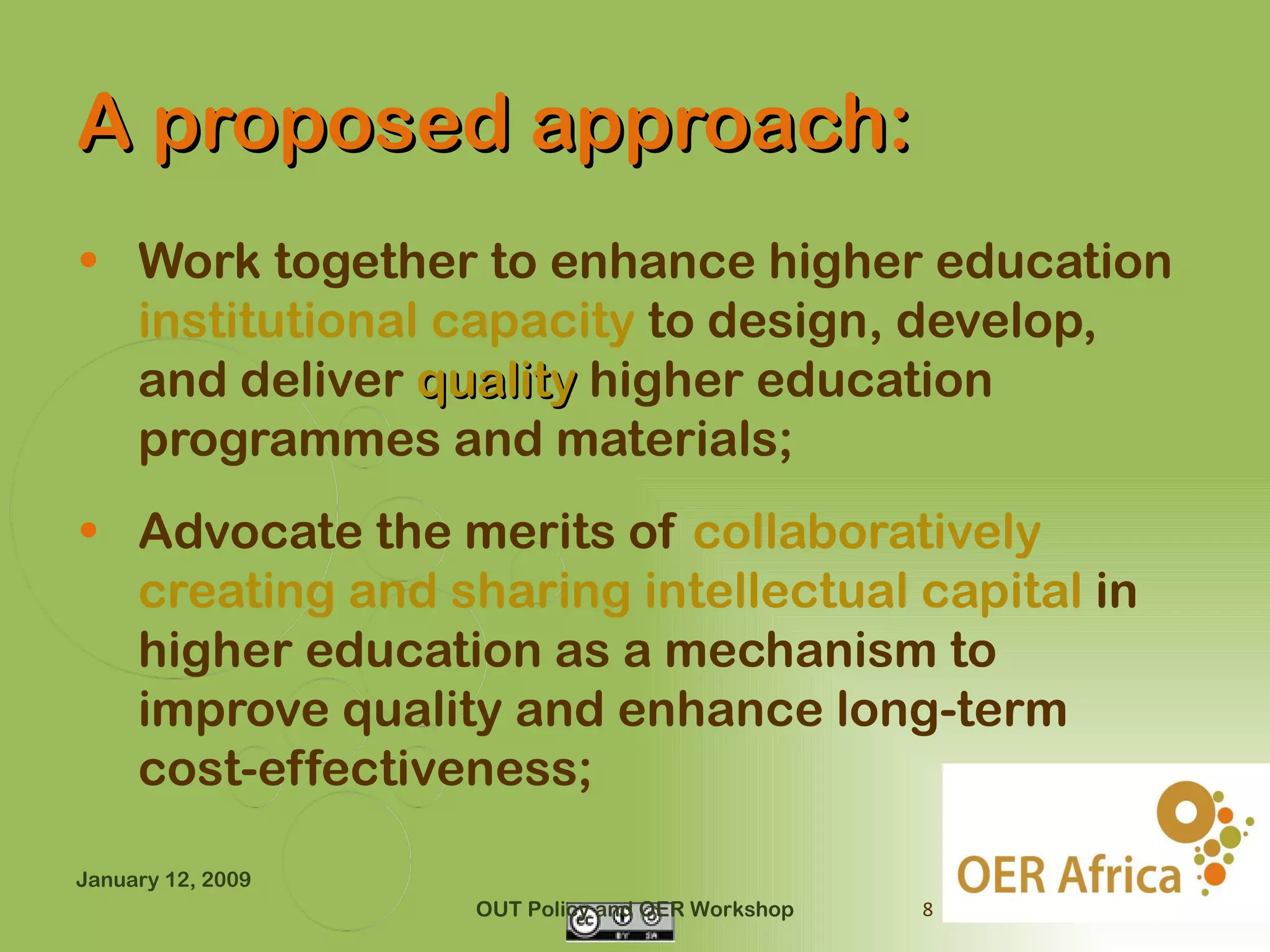 A proposed approach:
• Work together to enhance higher education
  institutional capacity to design, develop,
  and deliver quality higher education
  programmes and materials;
• Advocate the merits of collaboratively
  creating and sharing intellectual capital in
  higher education as a mechanism to
  improve quality and enhance long-term
  cost-effectiveness;

January 12, 2009
                   OUT Policy and OER Workshop   8
 