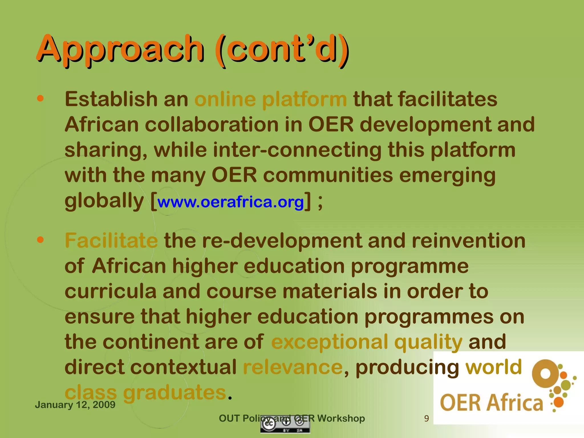 Approach (cont’d)
• Establish an online platform that facilitates
  African collaboration in OER development and
  sharing, while inter-connecting this platform
  with the many OER communities emerging
  globally [www.oerafrica.org] ;
• Facilitate the re-development and reinvention
     of African higher education programme
     curricula and course materials in order to
     ensure that higher education programmes on
     the continent are of exceptional quality and
     direct contextual relevance, producing world
     class graduates.
January 12, 2009
                  OUT Policy and OER Workshop   9
 