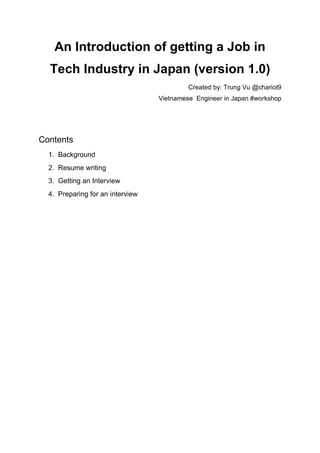 An Introduction of getting a Job in
Tech Industry in Japan (version 1.0)
Created by: Trung Vu @chariot9
Vietnamese Engineer in Japan #workshop
Contents
1. Background
2. Resume writing
3. Getting an Interview
4. Preparing for an interview
 