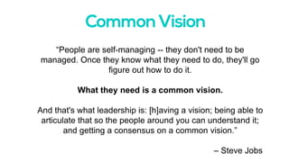 “People are self-managing -- they don't need to be
managed. Once they know what they need to do, they'll go
figure out how to do it.
What they need is a common vision.
And that's what leadership is: [h]aving a vision; being able to
articulate that so the people around you can understand it;
and getting a consensus on a common vision.”
– Steve Jobs
 