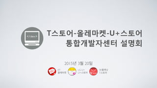 T스토어-올레마켓-U+스토어 
통합개발자센터 설명회
2015년 3월 20일
SK플래닛
T스토어
KT
올레마켓
LG U+
U+스토어
 