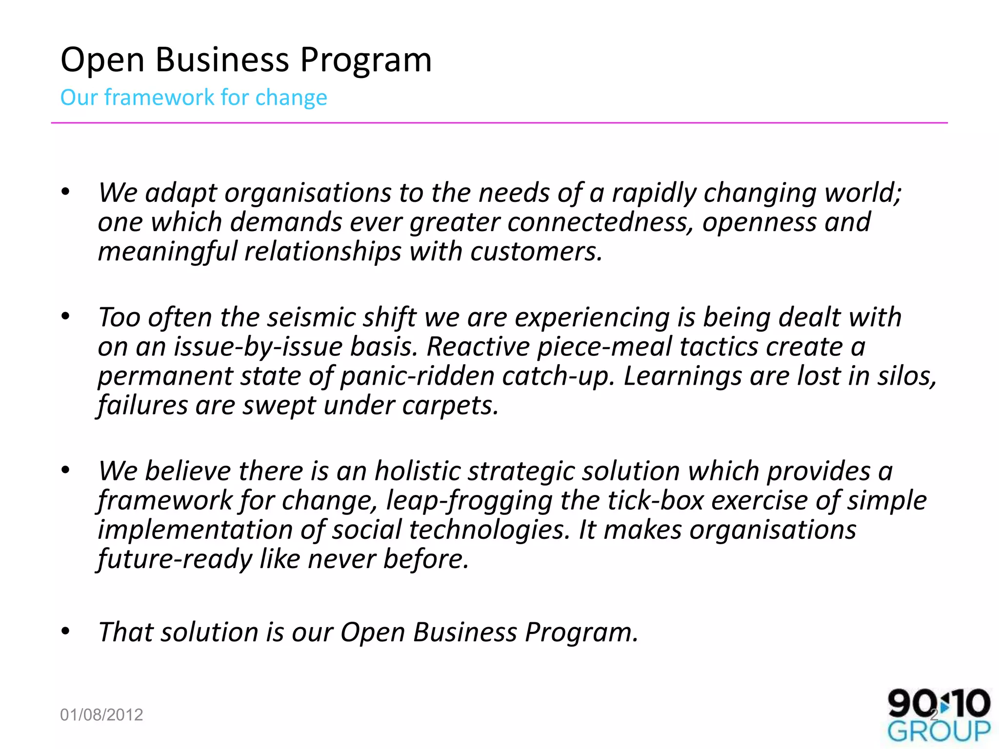 Open Business Program
Our framework for change


• We adapt organisations to the needs of a rapidly changing world;
  one which demands ever greater connectedness, openness and
  meaningful relationships with customers.

• Too often the seismic shift we are experiencing is being dealt with
  on an issue-by-issue basis. Reactive piece-meal tactics create a
  permanent state of panic-ridden catch-up. Learnings are lost in silos,
  failures are swept under carpets.

• We believe there is an holistic strategic solution which provides a
  framework for change, leap-frogging the tick-box exercise of simple
  implementation of social technologies. It makes organisations
  future-ready like never before.

• That solution is our Open Business Program.

01/08/2012                                                              2
 