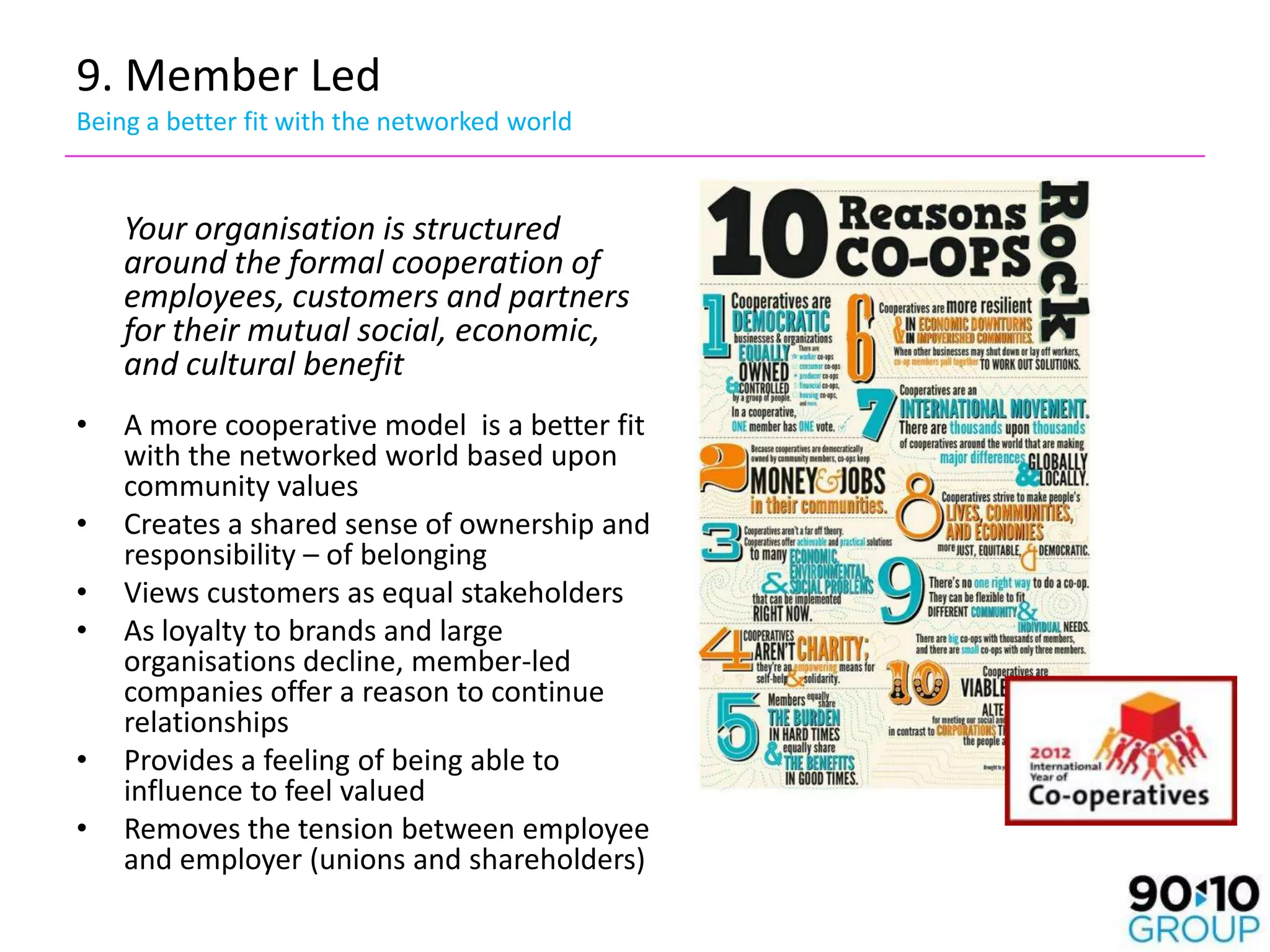 9. Member Led
Being a better fit with the networked world


    Your organisation is structured
    around the formal cooperation of
    employees, customers and partners
    for their mutual social, economic,
    and cultural benefit
•   A more cooperative model is a better fit
    with the networked world based upon
    community values
•   Creates a shared sense of ownership and
    responsibility – of belonging
•   Views customers as equal stakeholders
•   As loyalty to brands and large
    organisations decline, member-led
    companies offer a reason to continue
    relationships
•   Provides a feeling of being able to
    influence to feel valued
•   Removes the tension between employee
    and employer (unions and shareholders)
 