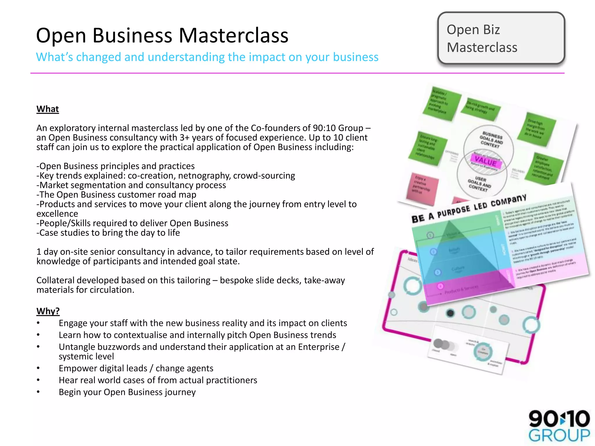 Open Biz
Open Business Masterclass                                                               Masterclass
What’s changed and understanding the impact on your business


What
An exploratory internal masterclass led by one of the Co-founders of 90:10 Group –
an Open Business consultancy with 3+ years of focused experience. Up to 10 client
staff can join us to explore the practical application of Open Business including:
-Open Business principles and practices
-Key trends explained: co-creation, netnography, crowd-sourcing
-Market segmentation and consultancy process
-The Open Business customer road map
-Products and services to move your client along the journey from entry level to
excellence
-People/Skills required to deliver Open Business
-Case studies to bring the day to life
1 day on-site senior consultancy in advance, to tailor requirements based on level of
knowledge of participants and intended goal state.
Collateral developed based on this tailoring – bespoke slide decks, take-away
materials for circulation.

Why?
•   Engage your staff with the new business reality and its impact on clients
•   Learn how to contextualise and internally pitch Open Business trends
•   Untangle buzzwords and understand their application at an Enterprise /
    systemic level
•   Empower digital leads / change agents
•   Hear real world cases of from actual practitioners
•   Begin your Open Business journey
 