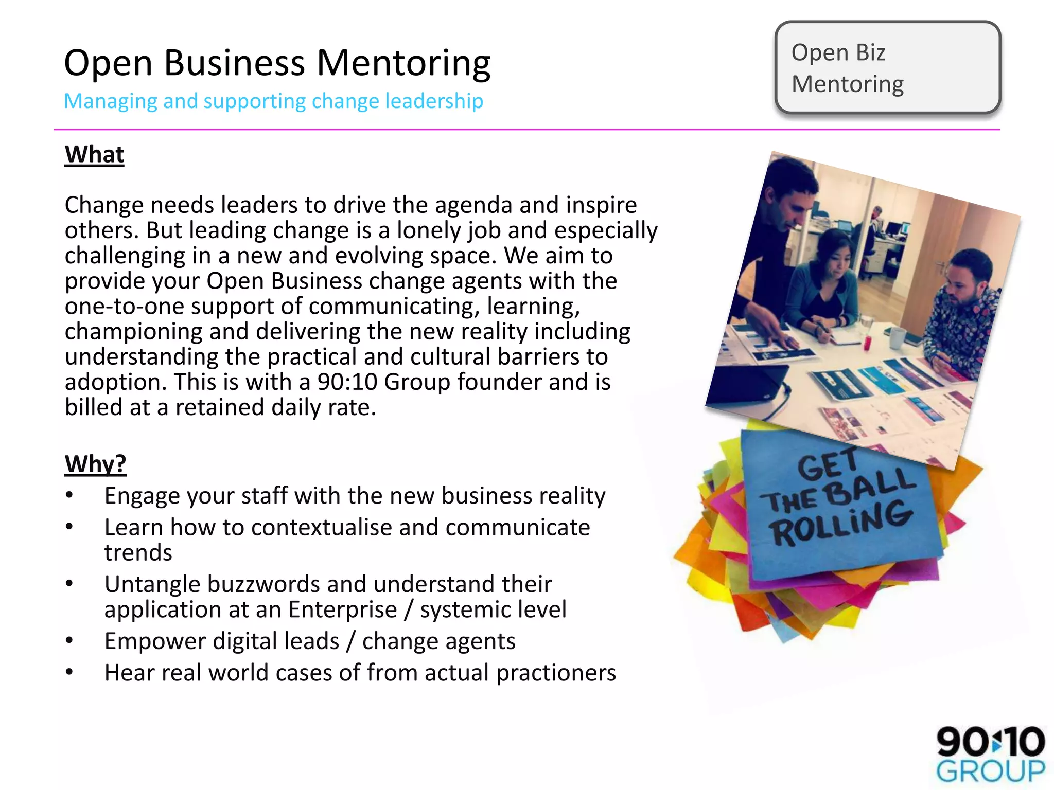 Open Biz
Open Business Mentoring                                     Mentoring
Managing and supporting change leadership

What
Change needs leaders to drive the agenda and inspire
others. But leading change is a lonely job and especially
challenging in a new and evolving space. We aim to
provide your Open Business change agents with the
one-to-one support of communicating, learning,
championing and delivering the new reality including
understanding the practical and cultural barriers to
adoption. This is with a 90:10 Group founder and is
billed at a retained daily rate.

Why?
• Engage your staff with the new business reality
• Learn how to contextualise and communicate
  trends
• Untangle buzzwords and understand their
  application at an Enterprise / systemic level
• Empower digital leads / change agents
• Hear real world cases of from actual practioners
 
