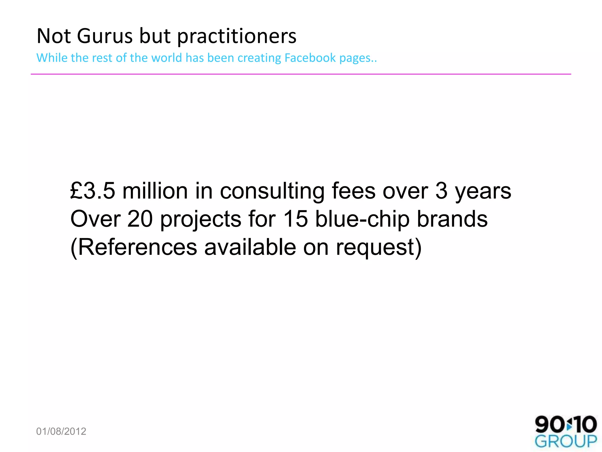 Not Gurus but practitioners
While the rest of the world has been creating Facebook pages..




      £3.5 million in consulting fees over 3 years
      Over 20 projects for 15 blue-chip brands
      (References available on request)




01/08/2012
 