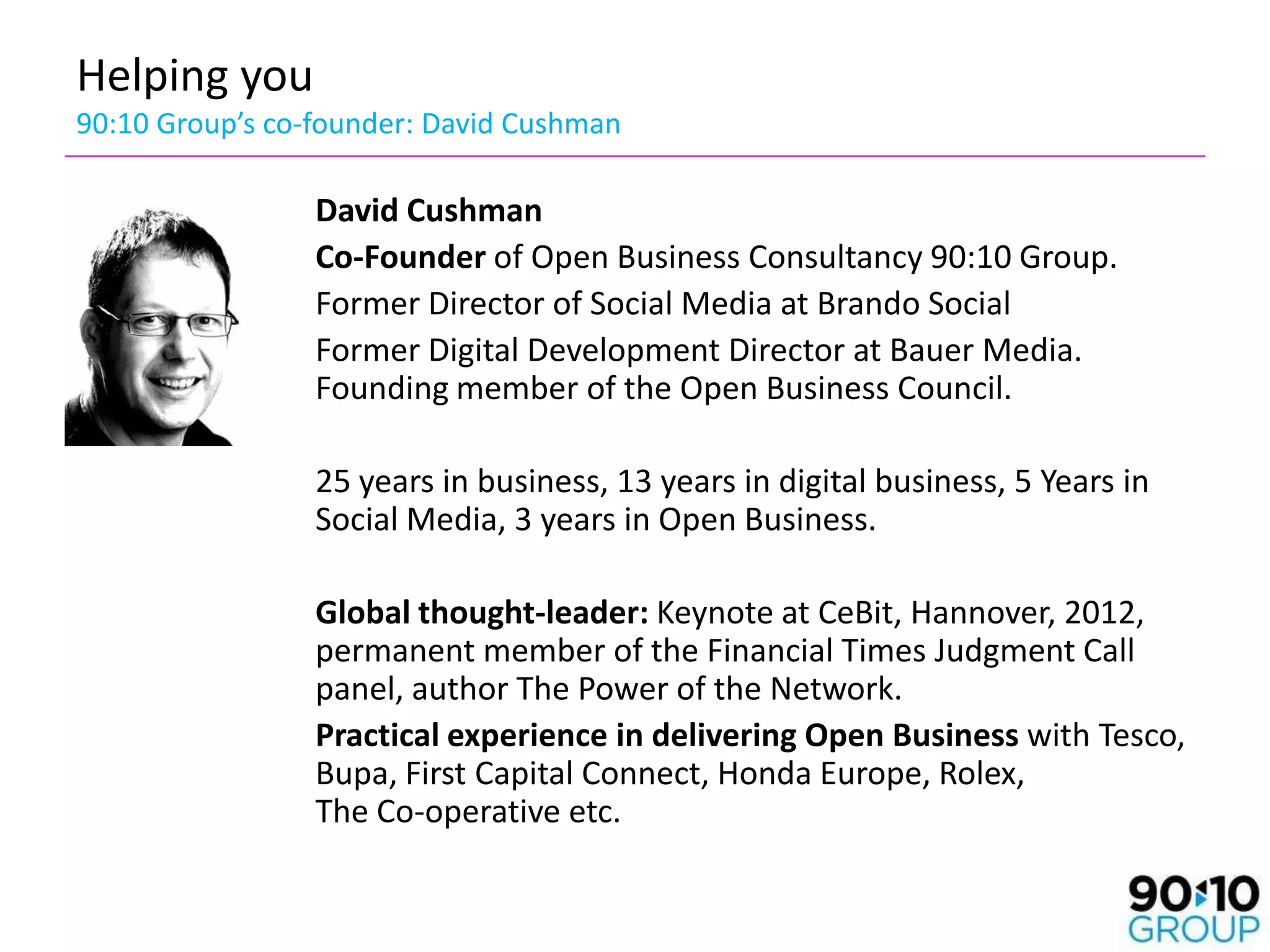 Helping you
90:10 Group’s co-founder: David Cushman

                 David Cushman
                 Co-Founder of Open Business Consultancy 90:10 Group.
                 Former Director of Social Media at Brando Social
                 Former Digital Development Director at Bauer Media.
                 Founding member of the Open Business Council.

                 25 years in business, 13 years in digital business, 5 Years in
                 Social Media, 3 years in Open Business.

                 Global thought-leader: Keynote at CeBit, Hannover, 2012,
                 permanent member of the Financial Times Judgment Call
                 panel, author The Power of the Network.
                 Practical experience in delivering Open Business with Tesco,
                 Bupa, First Capital Connect, Honda Europe, Rolex,
                 The Co-operative etc.
 