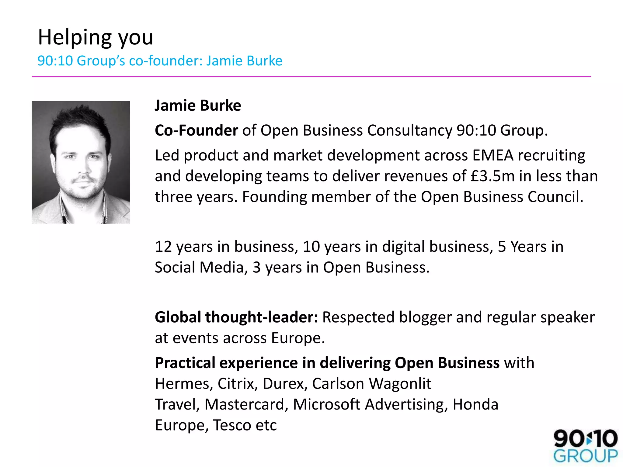 Helping you
90:10 Group’s co-founder: Jamie Burke

                 Jamie Burke
                 Co-Founder of Open Business Consultancy 90:10 Group.
                 Led product and market development across EMEA recruiting
                 and developing teams to deliver revenues of £3.5m in less than
                 three years. Founding member of the Open Business Council.

                 12 years in business, 10 years in digital business, 5 Years in
                 Social Media, 3 years in Open Business.

                 Global thought-leader: Respected blogger and regular speaker
                 at events across Europe.
                 Practical experience in delivering Open Business with
                 Hermes, Citrix, Durex, Carlson Wagonlit
                 Travel, Mastercard, Microsoft Advertising, Honda
                 Europe, Tesco etc
 