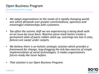 Open Business Program
Our framework for change


• We adapt organisations to the needs of a rapidly changing world;
  one which demands ever greater connectedness, openness and
  meaningful relationships with customers.

• Too often the seismic shift we are experiencing is being dealt with
  on an issue-by-issue basis. Reactive piece-meal tactics create a
  permanent state of panic-ridden catch-up. Learnings are lost in silos,
  failures are swept under carpets.

• We believe there is an holistic strategic solution which provides a
  framework for change, leap-frogging the tick-box exercise of simple
  implementation of social technologies. It makes organisations
  future-ready like never before.

• That solution is our Open Business Program.

01/08/2012                                                              2
 