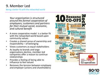 9. Member Led
Being a better fit with the networked world


    Your organisation is structured
    around the formal cooperation of
    employees, customers and partners
    for their mutual social, economic,
    and cultural benefit
•   A more cooperative model is a better fit
    with the networked world based upon
    community values
•   Creates a shared sense of ownership and
    responsibility – of belonging
•   Views customers as equal stakeholders
•   As loyalty to brands and large
    organisations decline, member-led
    companies offer a reason to continue
    relationships
•   Provides a feeling of being able to
    influence to feel valued
•   Removes the tension between employee
    and employer (unions and shareholders)
 