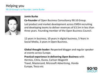 Helping you
90:10 Group’s co-founder: Jamie Burke

                 Jamie Burke
                 Co-Founder of Open Business Consultancy 90:10 Group.
                 Led product and market development across EMEA recruiting
                 and developing teams to deliver revenues of £3.5m in less than
                 three years. Founding member of the Open Business Council.

                 12 years in business, 10 years in digital business, 5 Years in
                 Social Media, 3 years in Open Business.

                 Global thought-leader: Respected blogger and regular speaker
                 at events across Europe.
                 Practical experience in delivering Open Business with
                 Hermes, Citrix, Durex, Carlson Wagonlit
                 Travel, Mastercard, Microsoft Advertising, Honda
                 Europe, Tesco etc
 