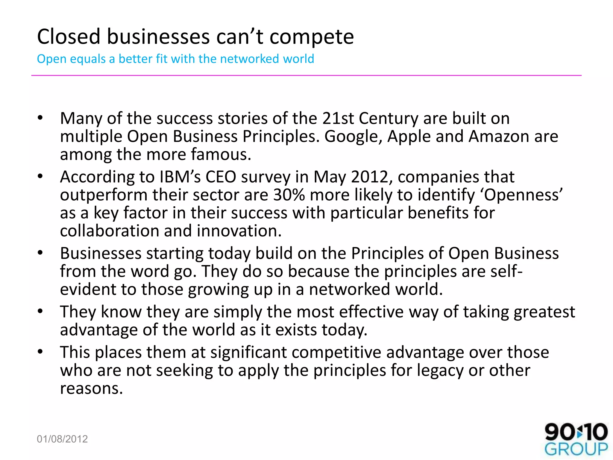 Closed businesses can’t compete
Open equals a better fit with the networked world



• Many of the success stories of the 21st Century are built on
  multiple Open Business Principles. Google, Apple and Amazon are
  among the more famous.
• According to IBM’s CEO survey in May 2012, companies that
  outperform their sector are 30% more likely to identify ‘Openness’
  as a key factor in their success with particular benefits for
  collaboration and innovation.
• Businesses starting today build on the Principles of Open Business
  from the word go. They do so because the principles are self-
  evident to those growing up in a networked world.
• They know they are simply the most effective way of taking greatest
  advantage of the world as it exists today.
• This places them at significant competitive advantage over those
  who are not seeking to apply the principles for legacy or other
  reasons.

01/08/2012
 