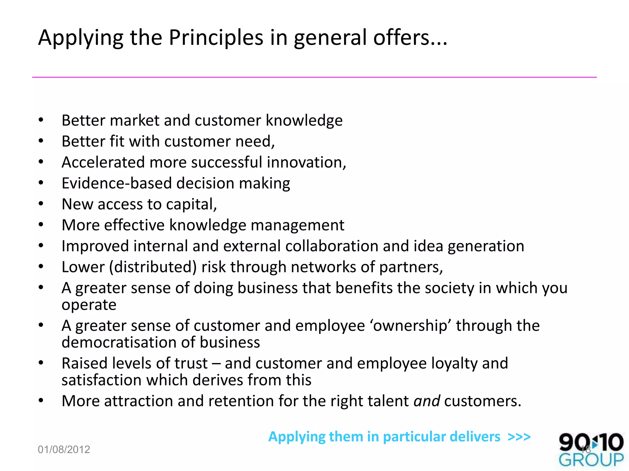 Applying the Principles in general offers...


• Better market and customer knowledge
• Better fit with customer need,
• Accelerated more successful innovation,
• Evidence-based decision making
• New access to capital,
• More effective knowledge management
• Improved internal and external collaboration and idea generation
• Lower (distributed) risk through networks of partners,
• A greater sense of doing business that benefits the society in which you
  operate
• A greater sense of customer and employee ‘ownership’ through the
  democratisation of business
• Raised levels of trust – and customer and employee loyalty and
  satisfaction which derives from this
• More attraction and retention for the right talent and customers.

                                Applying them in particular delivers >>>
01/08/2012                                                                   18
 